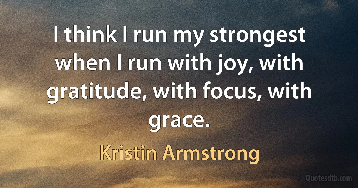 I think I run my strongest when I run with joy, with gratitude, with focus, with grace. (Kristin Armstrong)