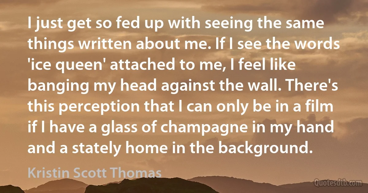 I just get so fed up with seeing the same things written about me. If I see the words 'ice queen' attached to me, I feel like banging my head against the wall. There's this perception that I can only be in a film if I have a glass of champagne in my hand and a stately home in the background. (Kristin Scott Thomas)