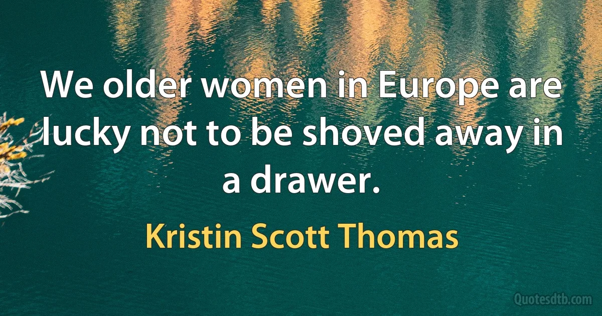 We older women in Europe are lucky not to be shoved away in a drawer. (Kristin Scott Thomas)