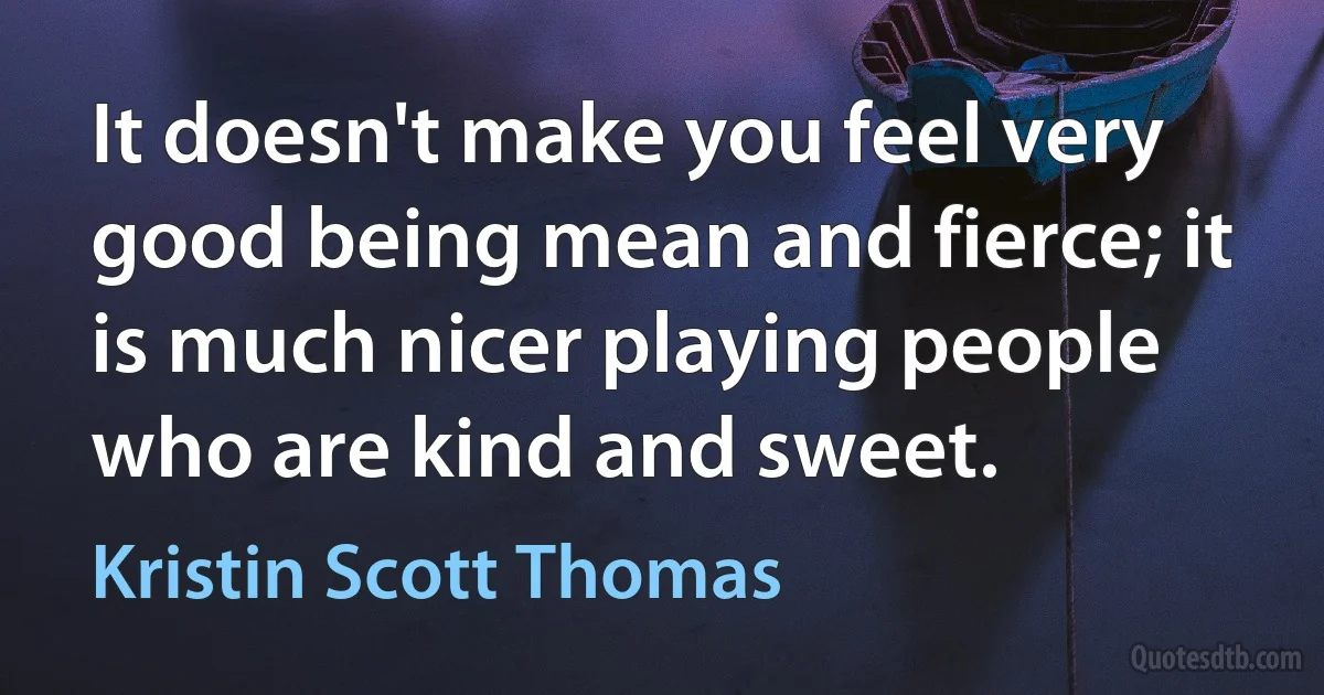 It doesn't make you feel very good being mean and fierce; it is much nicer playing people who are kind and sweet. (Kristin Scott Thomas)