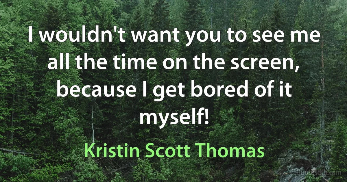 I wouldn't want you to see me all the time on the screen, because I get bored of it myself! (Kristin Scott Thomas)