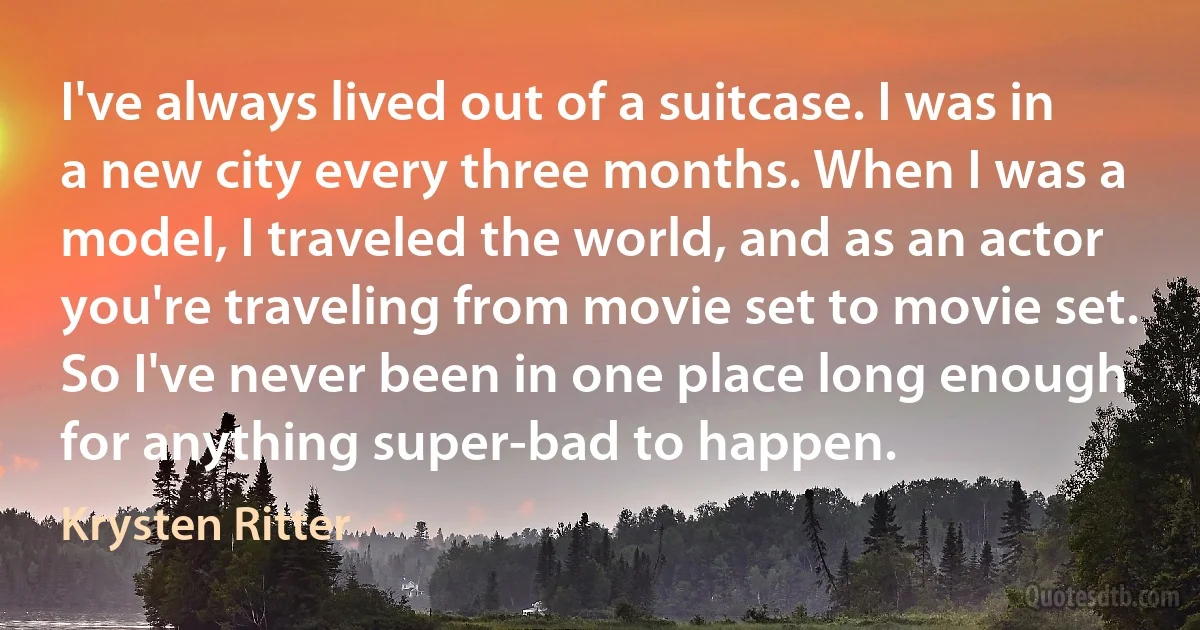 I've always lived out of a suitcase. I was in a new city every three months. When I was a model, I traveled the world, and as an actor you're traveling from movie set to movie set. So I've never been in one place long enough for anything super-bad to happen. (Krysten Ritter)