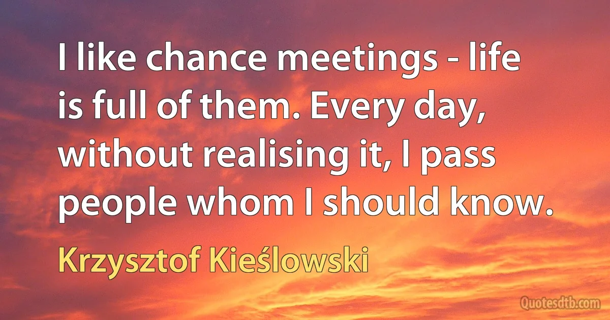 I like chance meetings - life is full of them. Every day, without realising it, I pass people whom I should know. (Krzysztof Kieślowski)