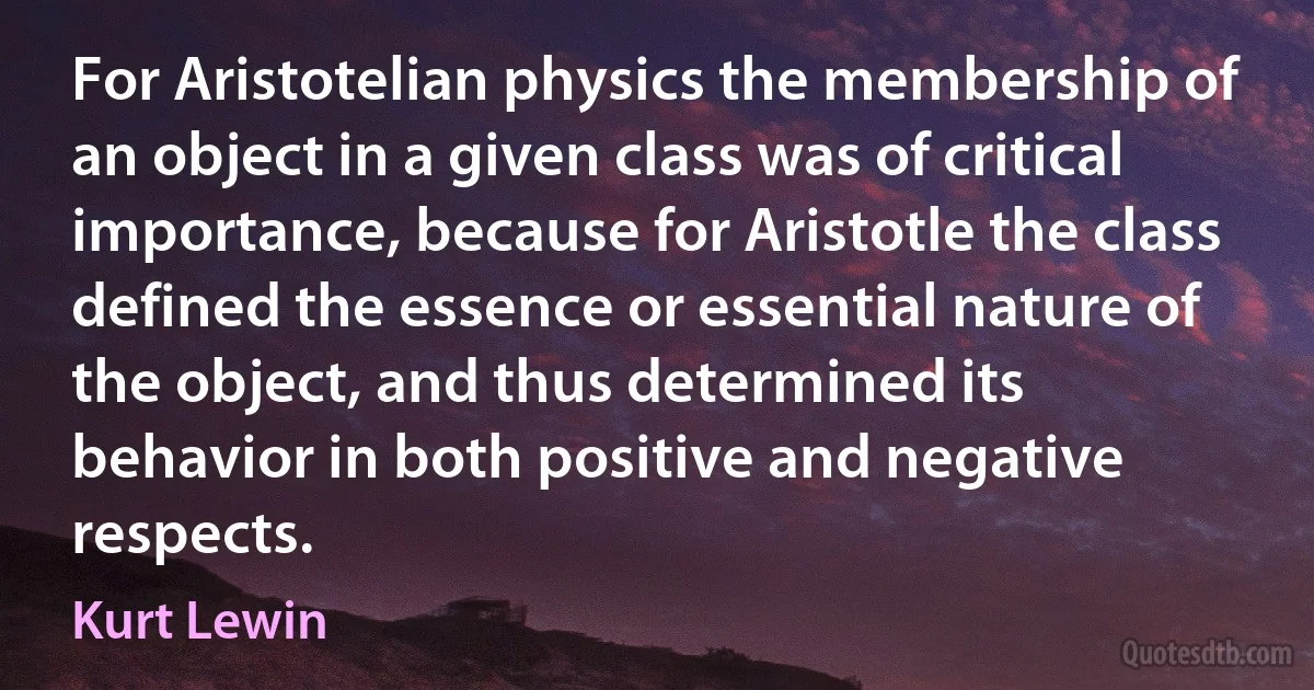 For Aristotelian physics the membership of an object in a given class was of critical importance, because for Aristotle the class defined the essence or essential nature of the object, and thus determined its behavior in both positive and negative respects. (Kurt Lewin)