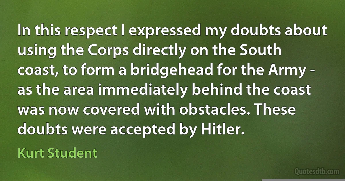 In this respect I expressed my doubts about using the Corps directly on the South coast, to form a bridgehead for the Army - as the area immediately behind the coast was now covered with obstacles. These doubts were accepted by Hitler. (Kurt Student)