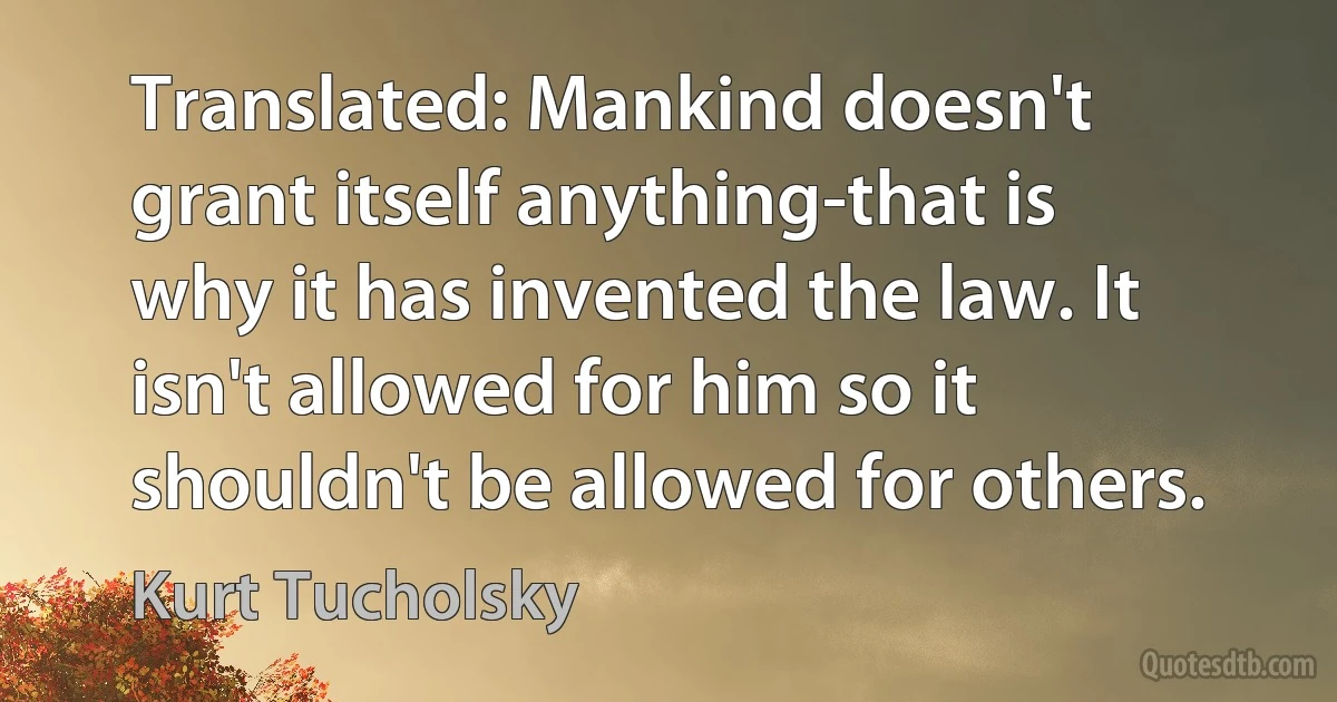 Translated: Mankind doesn't grant itself anything-that is why it has invented the law. It isn't allowed for him so it shouldn't be allowed for others. (Kurt Tucholsky)