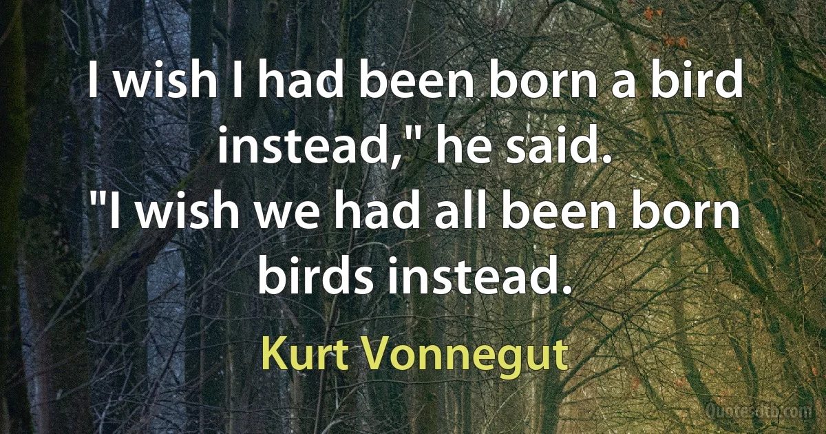 I wish I had been born a bird instead," he said.
"I wish we had all been born birds instead. (Kurt Vonnegut)