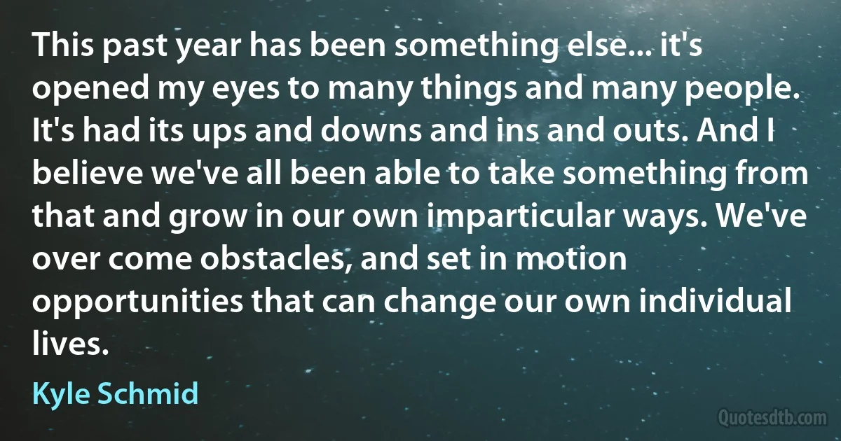 This past year has been something else... it's opened my eyes to many things and many people. It's had its ups and downs and ins and outs. And I believe we've all been able to take something from that and grow in our own imparticular ways. We've over come obstacles, and set in motion opportunities that can change our own individual lives. (Kyle Schmid)