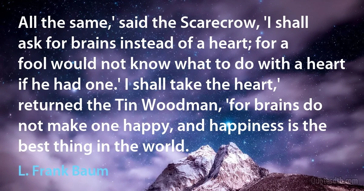 All the same,' said the Scarecrow, 'I shall ask for brains instead of a heart; for a fool would not know what to do with a heart if he had one.' I shall take the heart,' returned the Tin Woodman, 'for brains do not make one happy, and happiness is the best thing in the world. (L. Frank Baum)