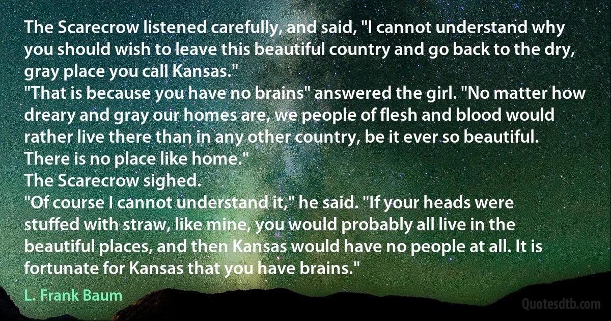 The Scarecrow listened carefully, and said, "I cannot understand why you should wish to leave this beautiful country and go back to the dry, gray place you call Kansas."
"That is because you have no brains" answered the girl. "No matter how dreary and gray our homes are, we people of flesh and blood would rather live there than in any other country, be it ever so beautiful. There is no place like home."
The Scarecrow sighed.
"Of course I cannot understand it," he said. "If your heads were stuffed with straw, like mine, you would probably all live in the beautiful places, and then Kansas would have no people at all. It is fortunate for Kansas that you have brains." (L. Frank Baum)