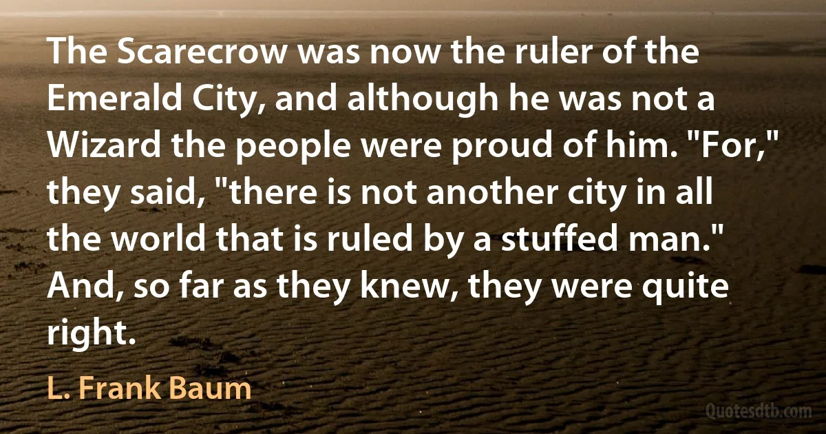 The Scarecrow was now the ruler of the Emerald City, and although he was not a Wizard the people were proud of him. "For," they said, "there is not another city in all the world that is ruled by a stuffed man." And, so far as they knew, they were quite right. (L. Frank Baum)