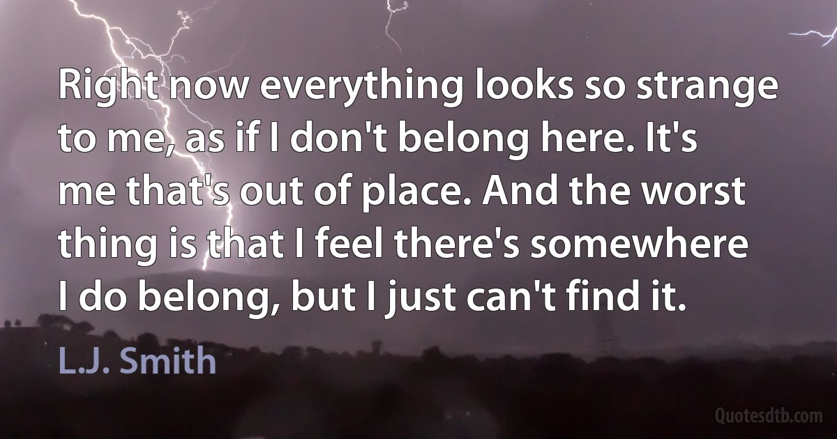 Right now everything looks so strange to me, as if I don't belong here. It's me that's out of place. And the worst thing is that I feel there's somewhere I do belong, but I just can't find it. (L.J. Smith)