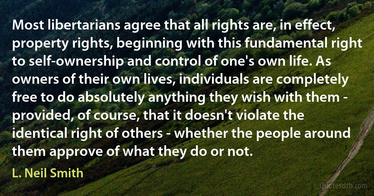 Most libertarians agree that all rights are, in effect, property rights, beginning with this fundamental right to self-ownership and control of one's own life. As owners of their own lives, individuals are completely free to do absolutely anything they wish with them - provided, of course, that it doesn't violate the identical right of others - whether the people around them approve of what they do or not. (L. Neil Smith)