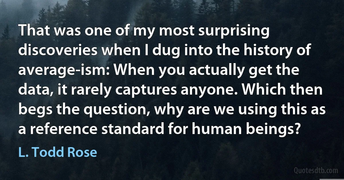 That was one of my most surprising discoveries when I dug into the history of average-ism: When you actually get the data, it rarely captures anyone. Which then begs the question, why are we using this as a reference standard for human beings? (L. Todd Rose)