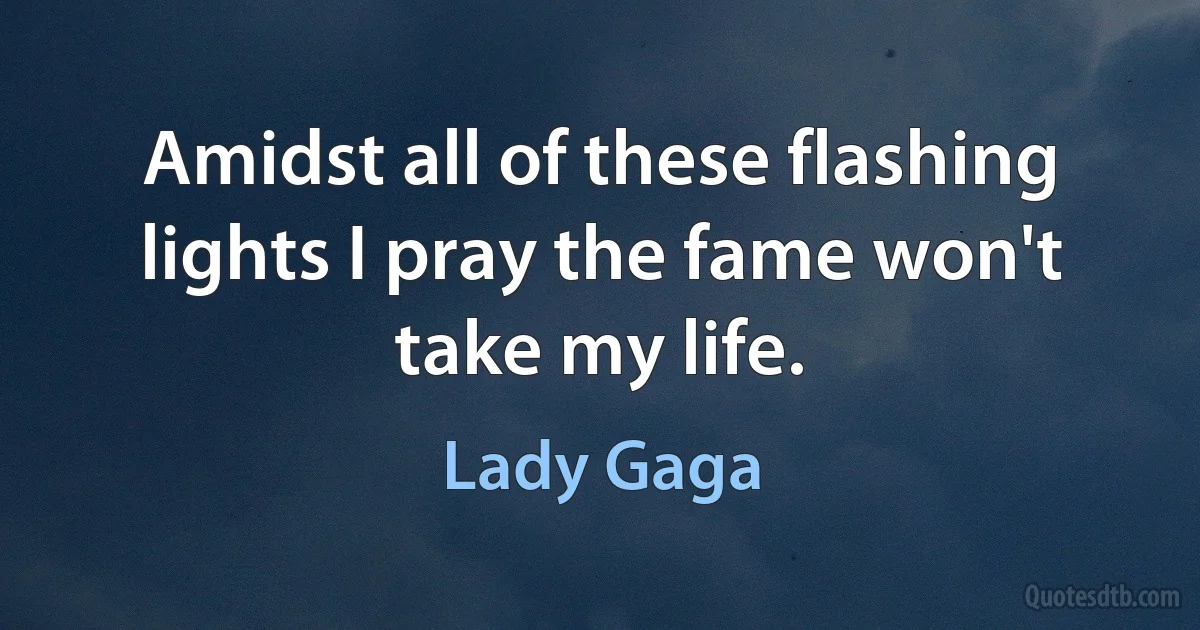 Amidst all of these flashing lights I pray the fame won't take my life. (Lady Gaga)