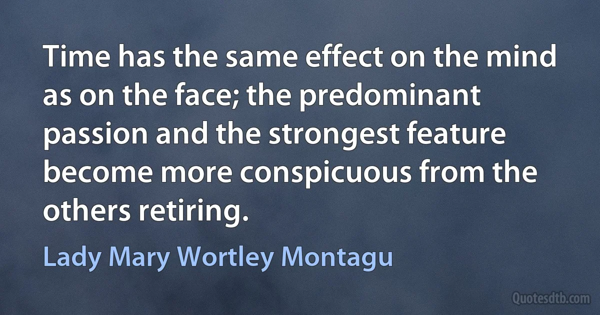 Time has the same effect on the mind as on the face; the predominant passion and the strongest feature become more conspicuous from the others retiring. (Lady Mary Wortley Montagu)