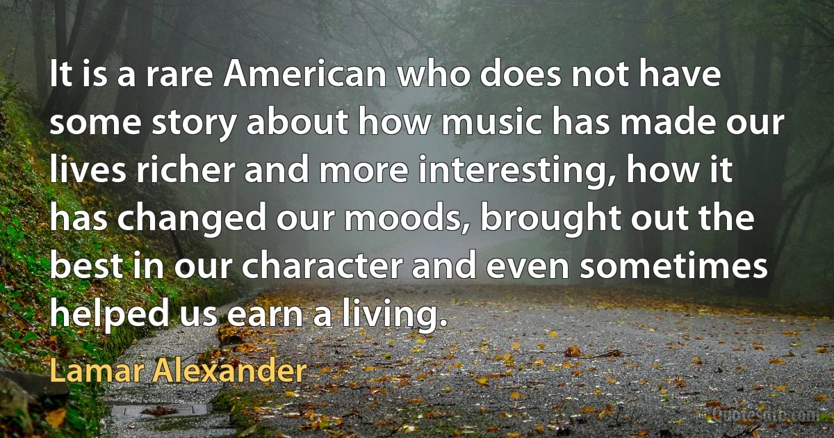 It is a rare American who does not have some story about how music has made our lives richer and more interesting, how it has changed our moods, brought out the best in our character and even sometimes helped us earn a living. (Lamar Alexander)