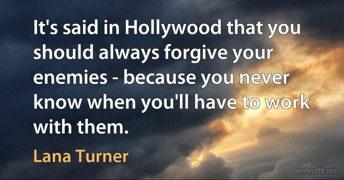 It's said in Hollywood that you should always forgive your enemies - because you never know when you'll have to work with them. (Lana Turner)