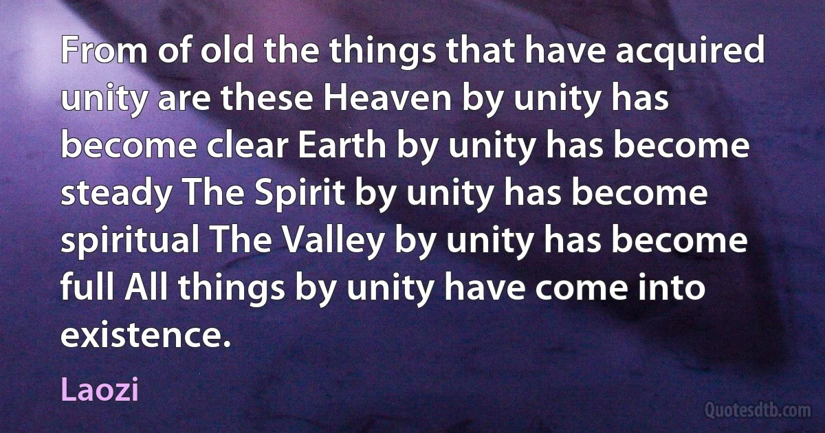 From of old the things that have acquired unity are these Heaven by unity has become clear Earth by unity has become steady The Spirit by unity has become spiritual The Valley by unity has become full All things by unity have come into existence. (Laozi)