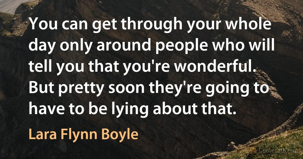 You can get through your whole day only around people who will tell you that you're wonderful. But pretty soon they're going to have to be lying about that. (Lara Flynn Boyle)