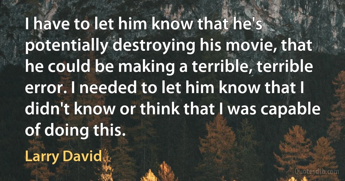 I have to let him know that he's potentially destroying his movie, that he could be making a terrible, terrible error. I needed to let him know that I didn't know or think that I was capable of doing this. (Larry David)