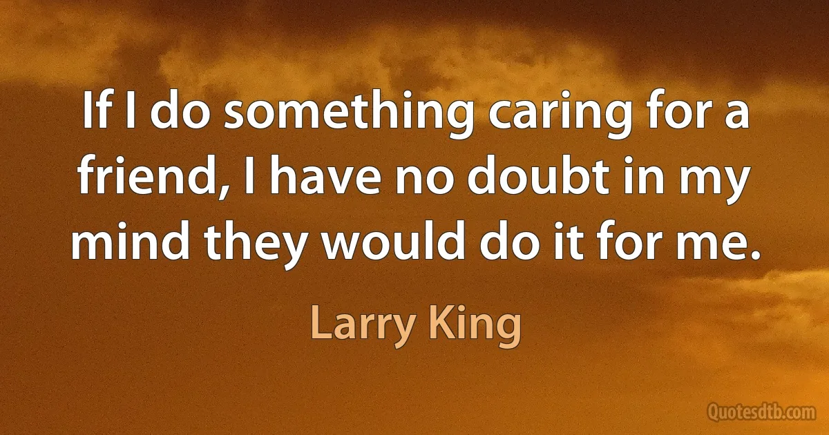 If I do something caring for a friend, I have no doubt in my mind they would do it for me. (Larry King)