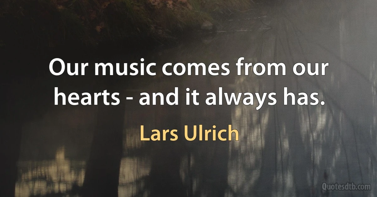 Our music comes from our hearts - and it always has. (Lars Ulrich)