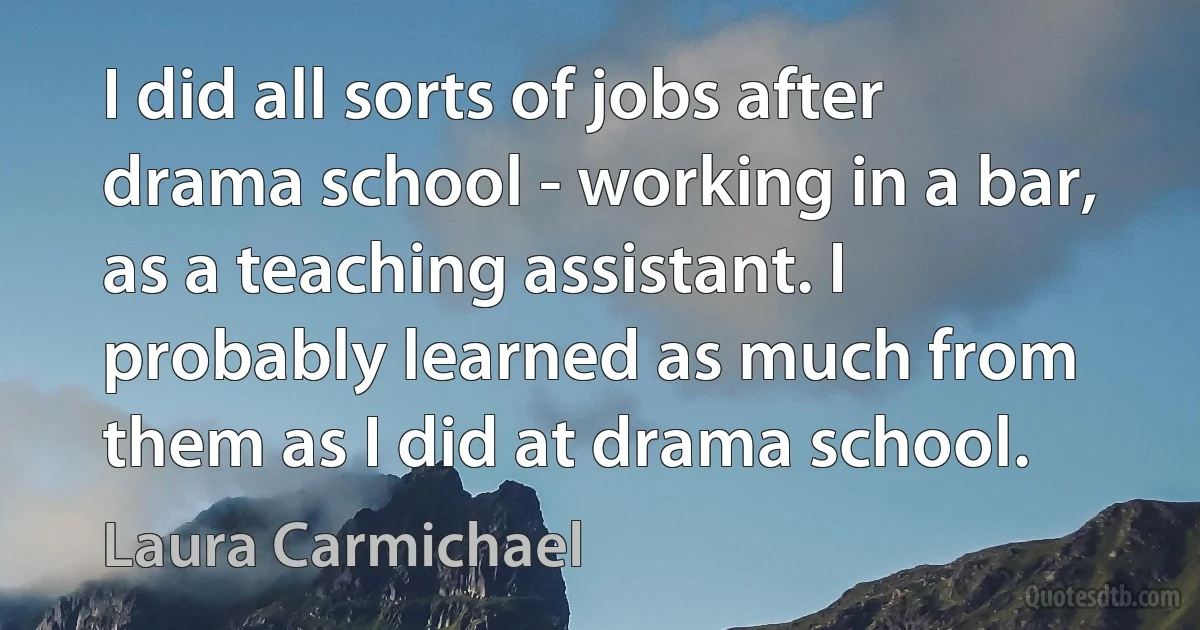 I did all sorts of jobs after drama school - working in a bar, as a teaching assistant. I probably learned as much from them as I did at drama school. (Laura Carmichael)