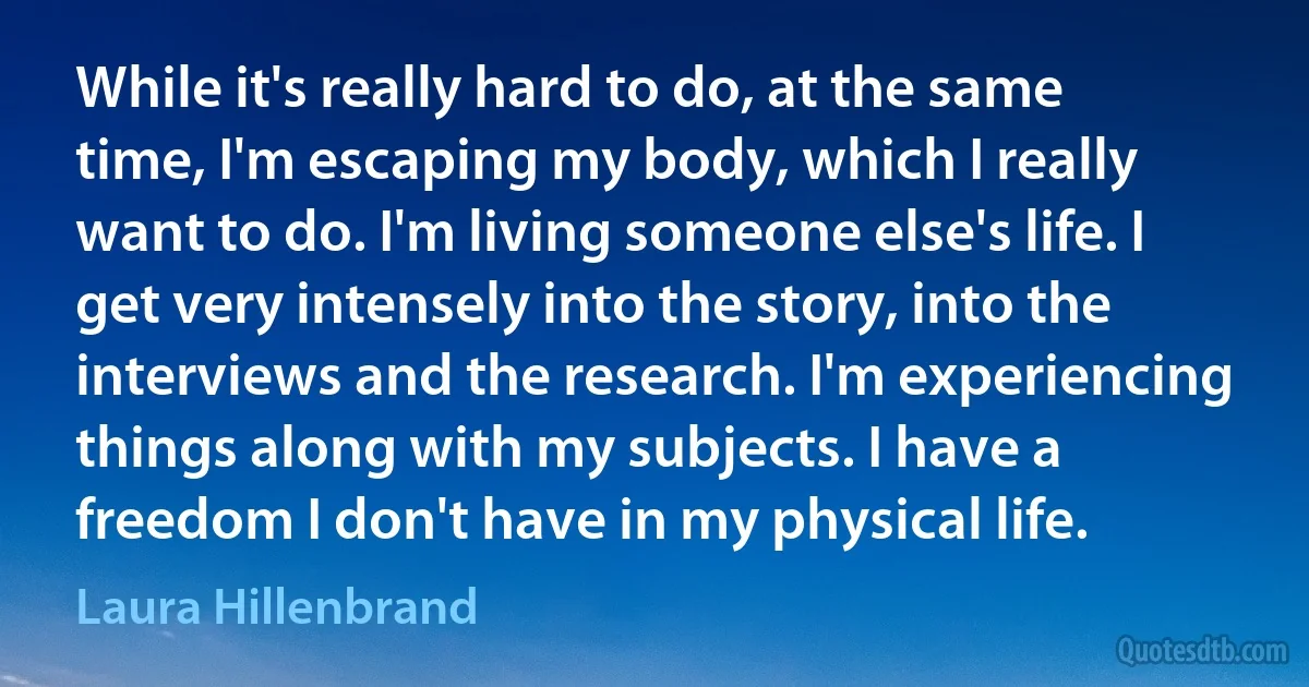 While it's really hard to do, at the same time, I'm escaping my body, which I really want to do. I'm living someone else's life. I get very intensely into the story, into the interviews and the research. I'm experiencing things along with my subjects. I have a freedom I don't have in my physical life. (Laura Hillenbrand)