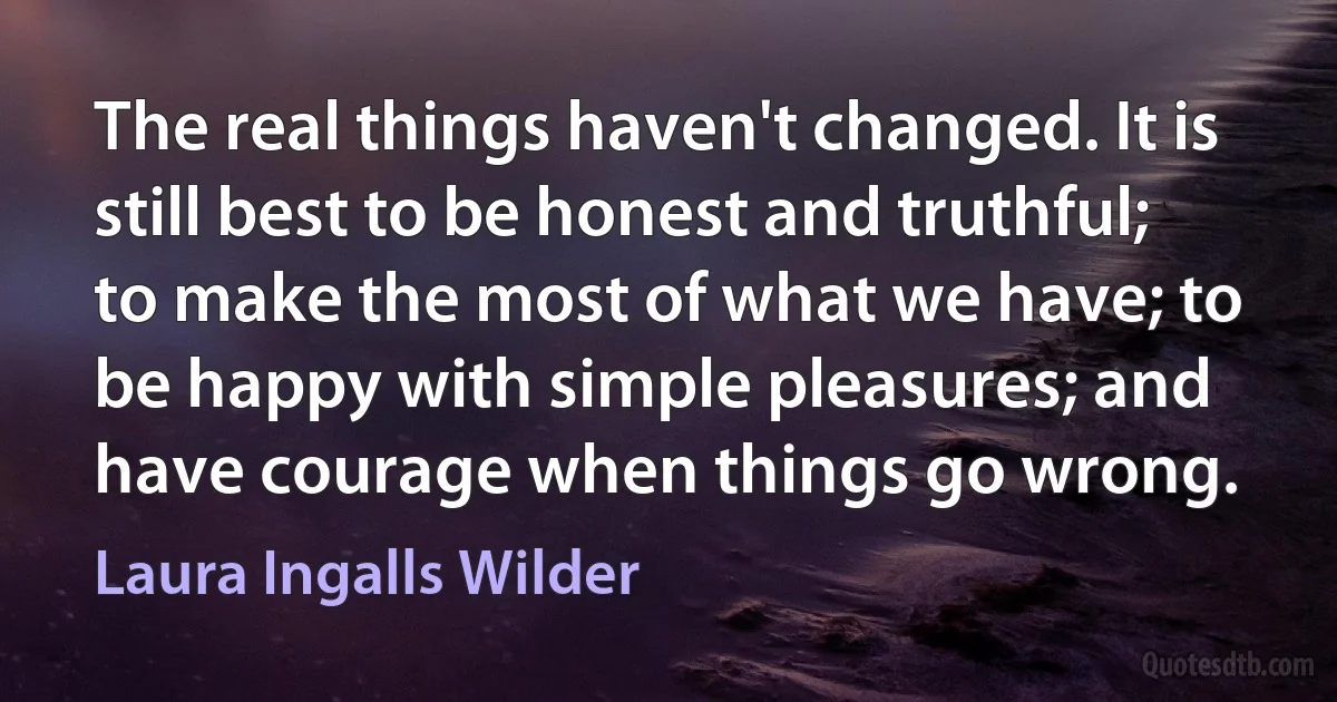 The real things haven't changed. It is still best to be honest and truthful; to make the most of what we have; to be happy with simple pleasures; and have courage when things go wrong. (Laura Ingalls Wilder)