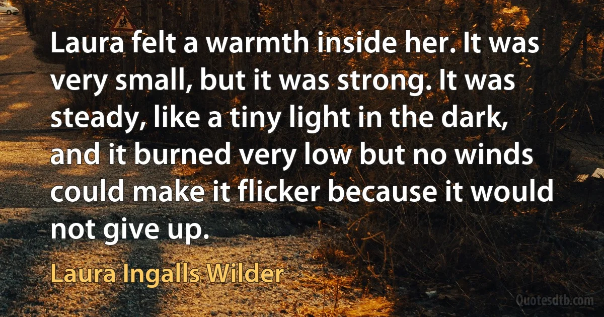 Laura felt a warmth inside her. It was very small, but it was strong. It was steady, like a tiny light in the dark, and it burned very low but no winds could make it flicker because it would not give up. (Laura Ingalls Wilder)