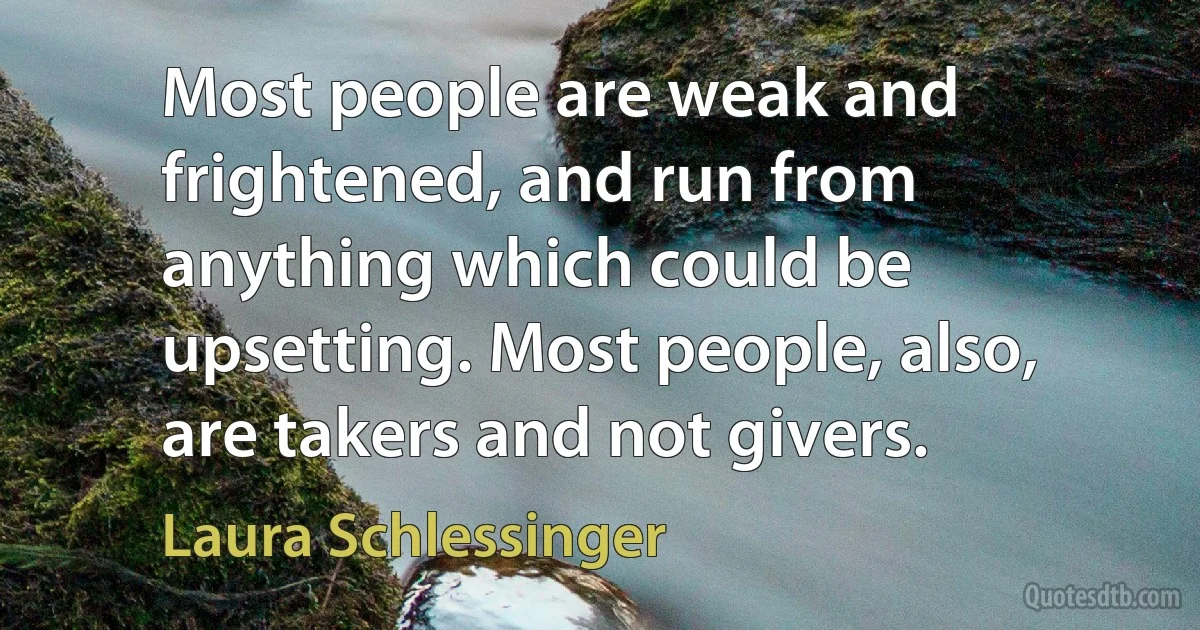 Most people are weak and frightened, and run from anything which could be upsetting. Most people, also, are takers and not givers. (Laura Schlessinger)