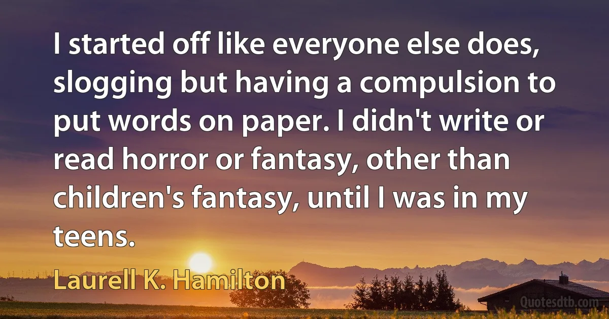 I started off like everyone else does, slogging but having a compulsion to put words on paper. I didn't write or read horror or fantasy, other than children's fantasy, until I was in my teens. (Laurell K. Hamilton)