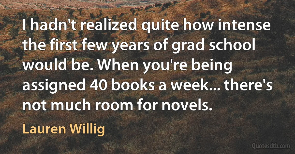 I hadn't realized quite how intense the first few years of grad school would be. When you're being assigned 40 books a week... there's not much room for novels. (Lauren Willig)