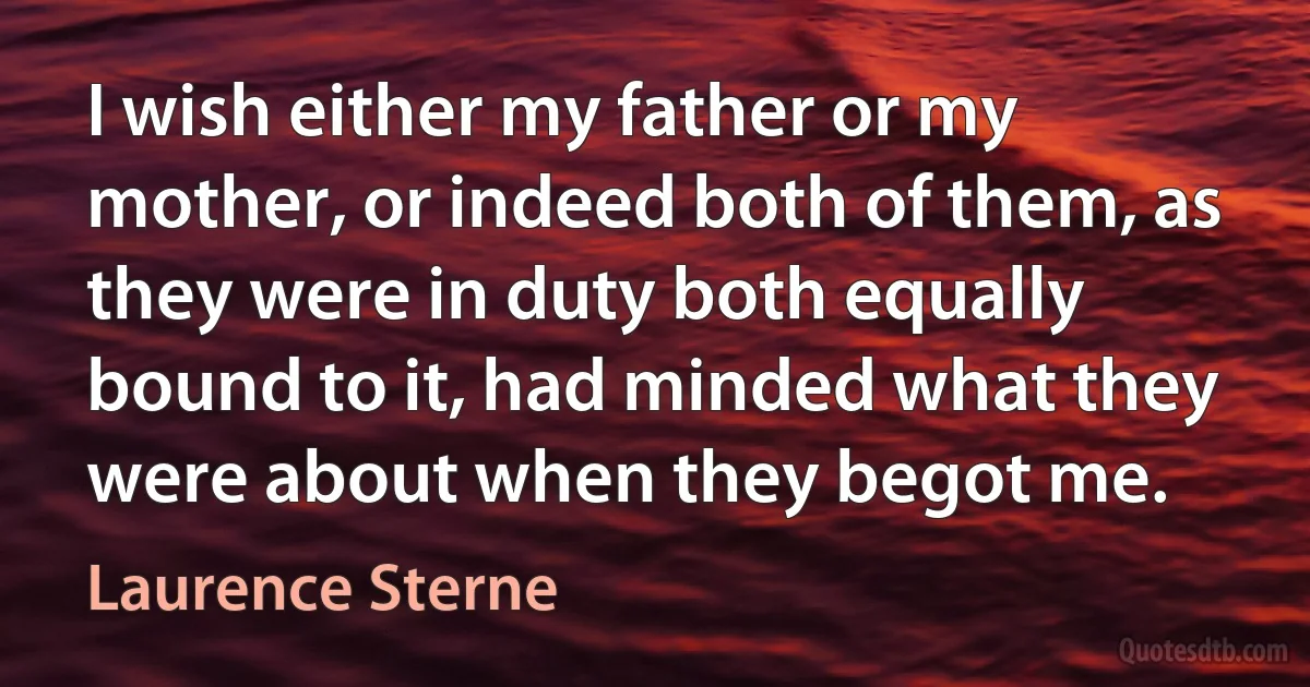 I wish either my father or my mother, or indeed both of them, as they were in duty both equally bound to it, had minded what they were about when they begot me. (Laurence Sterne)