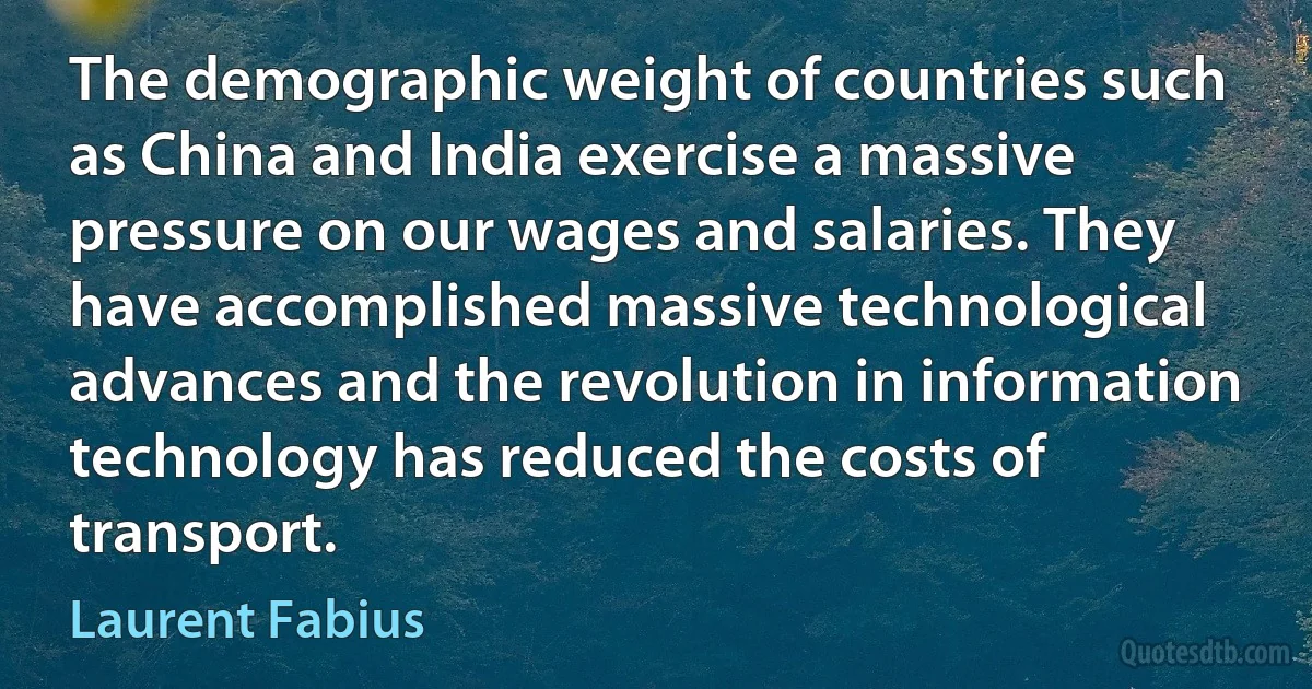 The demographic weight of countries such as China and India exercise a massive pressure on our wages and salaries. They have accomplished massive technological advances and the revolution in information technology has reduced the costs of transport. (Laurent Fabius)