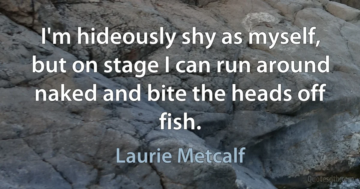 I'm hideously shy as myself, but on stage I can run around naked and bite the heads off fish. (Laurie Metcalf)