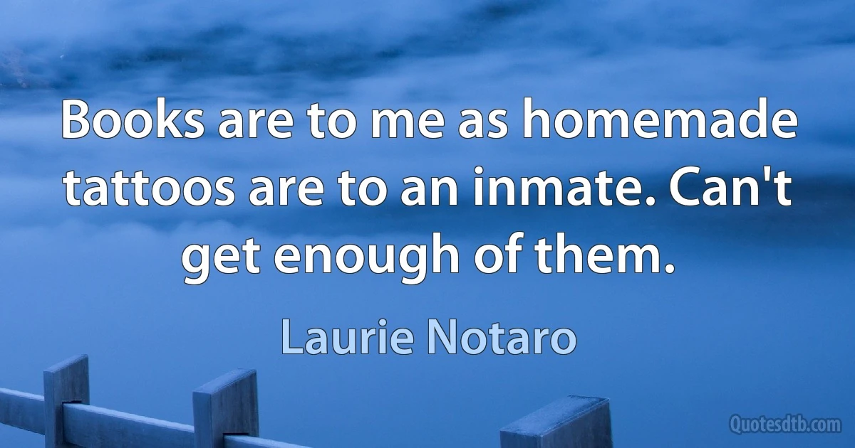 Books are to me as homemade tattoos are to an inmate. Can't get enough of them. (Laurie Notaro)