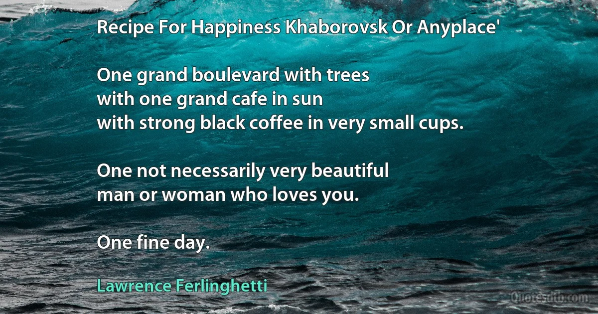 Recipe For Happiness Khaborovsk Or Anyplace'

One grand boulevard with trees
with one grand cafe in sun
with strong black coffee in very small cups.

One not necessarily very beautiful
man or woman who loves you.

One fine day. (Lawrence Ferlinghetti)