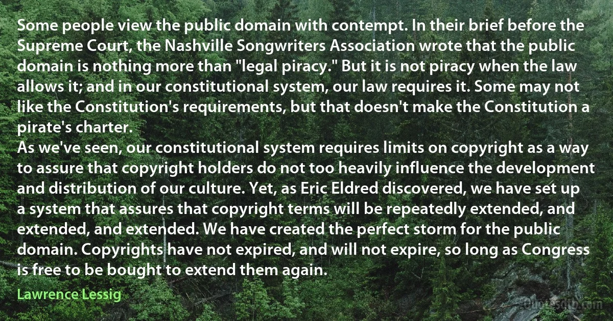 Some people view the public domain with contempt. In their brief before the Supreme Court, the Nashville Songwriters Association wrote that the public domain is nothing more than "legal piracy." But it is not piracy when the law allows it; and in our constitutional system, our law requires it. Some may not like the Constitution's requirements, but that doesn't make the Constitution a pirate's charter.
As we've seen, our constitutional system requires limits on copyright as a way to assure that copyright holders do not too heavily influence the development and distribution of our culture. Yet, as Eric Eldred discovered, we have set up a system that assures that copyright terms will be repeatedly extended, and extended, and extended. We have created the perfect storm for the public domain. Copyrights have not expired, and will not expire, so long as Congress is free to be bought to extend them again. (Lawrence Lessig)