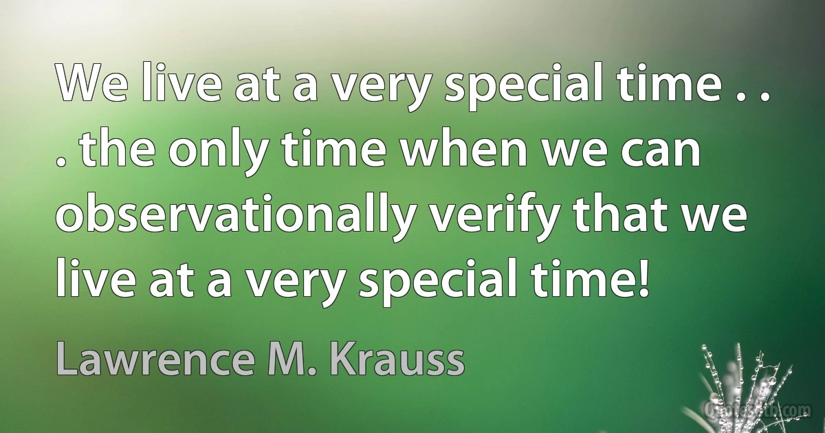 We live at a very special time . . . the only time when we can observationally verify that we live at a very special time! (Lawrence M. Krauss)