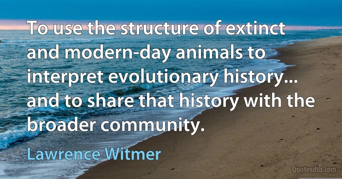 To use the structure of extinct and modern-day animals to interpret evolutionary history... and to share that history with the broader community. (Lawrence Witmer)