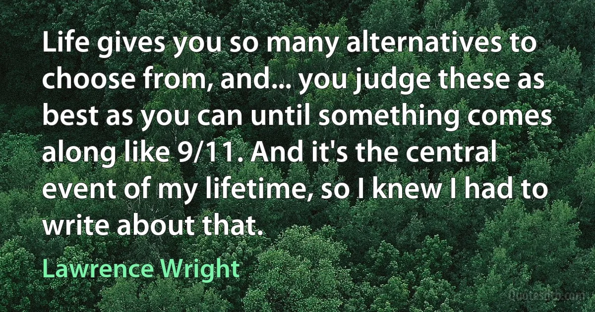 Life gives you so many alternatives to choose from, and... you judge these as best as you can until something comes along like 9/11. And it's the central event of my lifetime, so I knew I had to write about that. (Lawrence Wright)