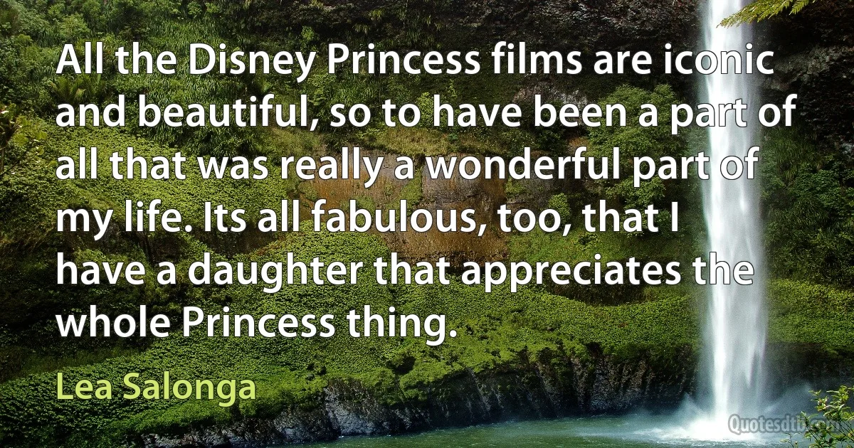 All the Disney Princess films are iconic and beautiful, so to have been a part of all that was really a wonderful part of my life. Its all fabulous, too, that I have a daughter that appreciates the whole Princess thing. (Lea Salonga)