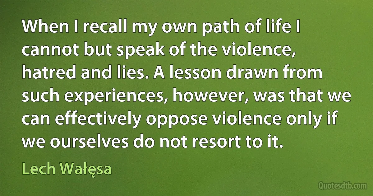 When I recall my own path of life I cannot but speak of the violence, hatred and lies. A lesson drawn from such experiences, however, was that we can effectively oppose violence only if we ourselves do not resort to it. (Lech Wałęsa)