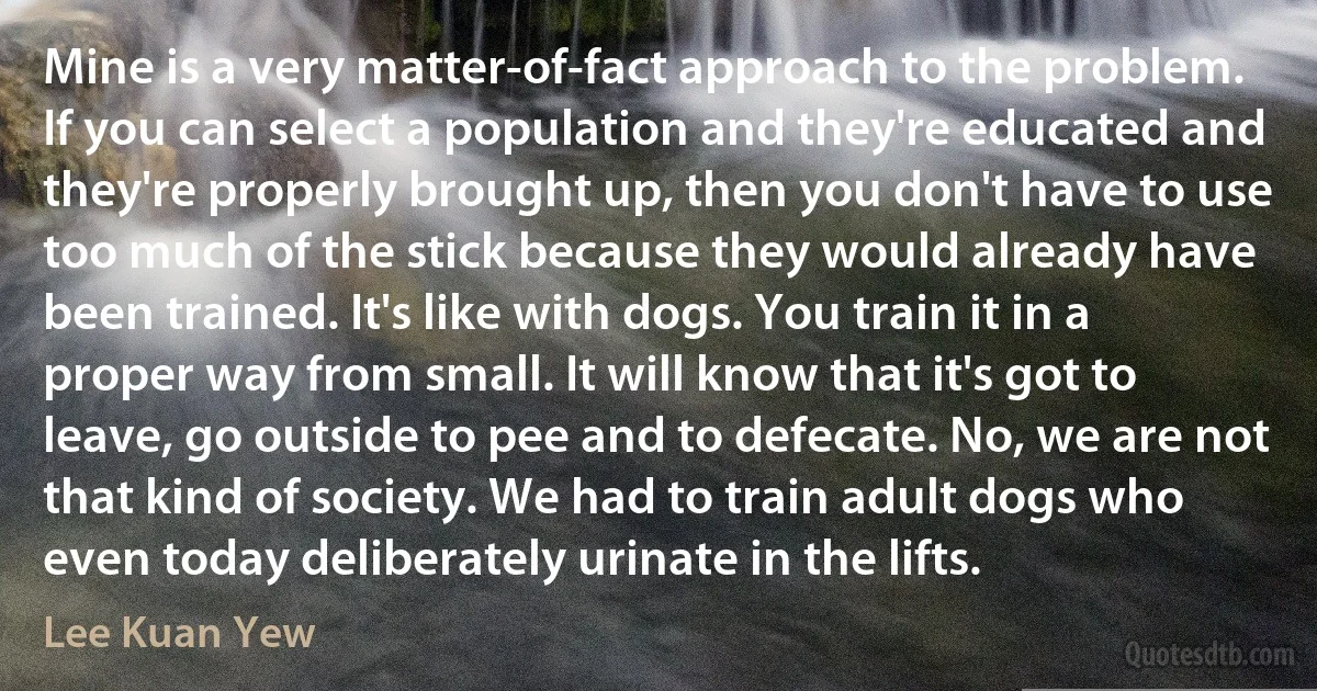 Mine is a very matter-of-fact approach to the problem. If you can select a population and they're educated and they're properly brought up, then you don't have to use too much of the stick because they would already have been trained. It's like with dogs. You train it in a proper way from small. It will know that it's got to leave, go outside to pee and to defecate. No, we are not that kind of society. We had to train adult dogs who even today deliberately urinate in the lifts. (Lee Kuan Yew)