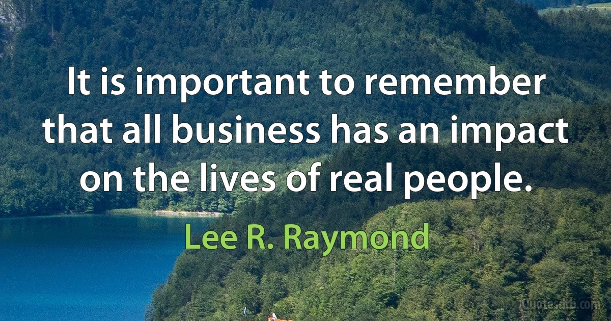 It is important to remember that all business has an impact on the lives of real people. (Lee R. Raymond)