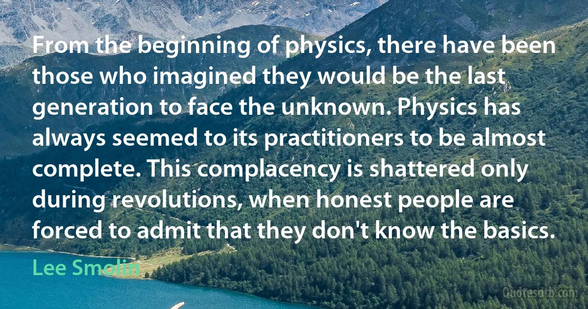 From the beginning of physics, there have been those who imagined they would be the last generation to face the unknown. Physics has always seemed to its practitioners to be almost complete. This complacency is shattered only during revolutions, when honest people are forced to admit that they don't know the basics. (Lee Smolin)