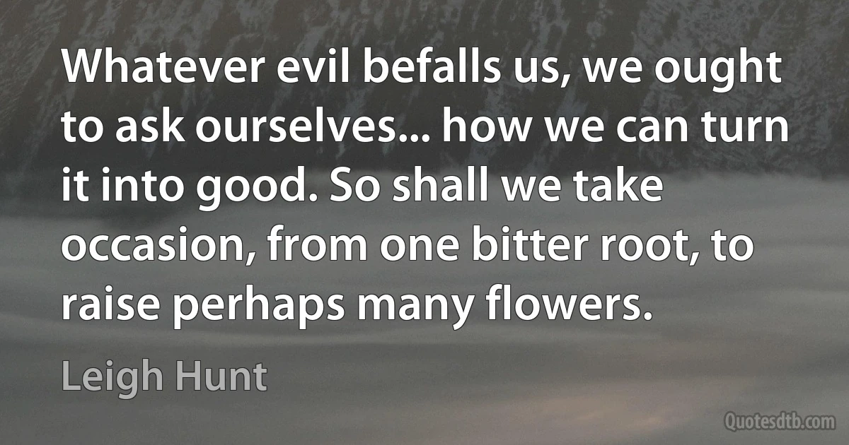 Whatever evil befalls us, we ought to ask ourselves... how we can turn it into good. So shall we take occasion, from one bitter root, to raise perhaps many flowers. (Leigh Hunt)