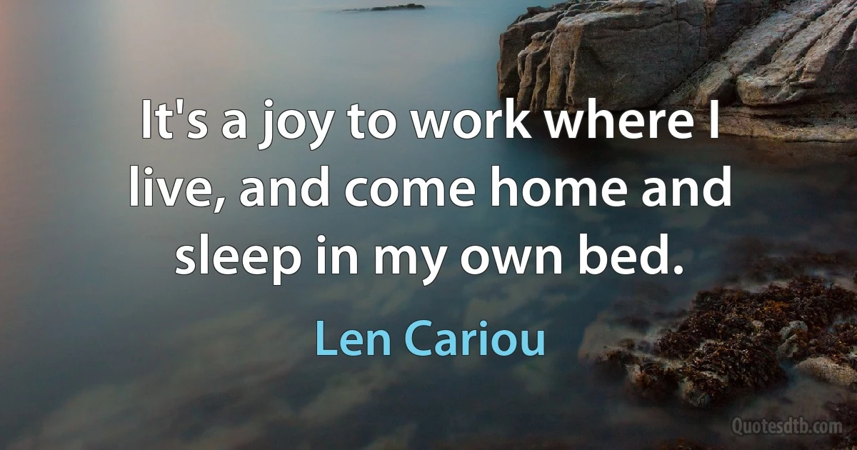 It's a joy to work where I live, and come home and sleep in my own bed. (Len Cariou)